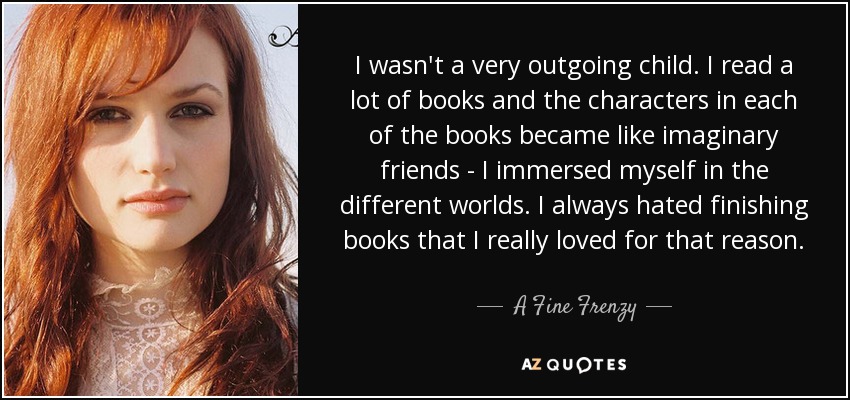 I wasn't a very outgoing child. I read a lot of books and the characters in each of the books became like imaginary friends - I immersed myself in the different worlds. I always hated finishing books that I really loved for that reason. - A Fine Frenzy