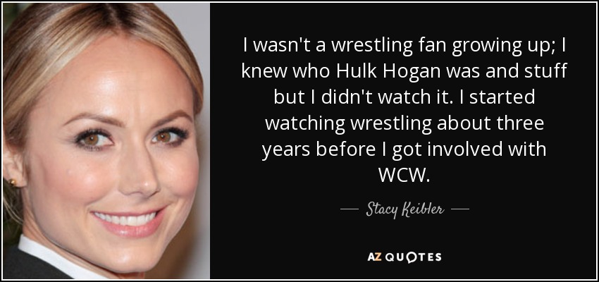 I wasn't a wrestling fan growing up; I knew who Hulk Hogan was and stuff but I didn't watch it. I started watching wrestling about three years before I got involved with WCW. - Stacy Keibler