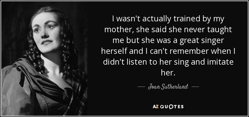 I wasn't actually trained by my mother, she said she never taught me but she was a great singer herself and I can't remember when I didn't listen to her sing and imitate her. - Joan Sutherland