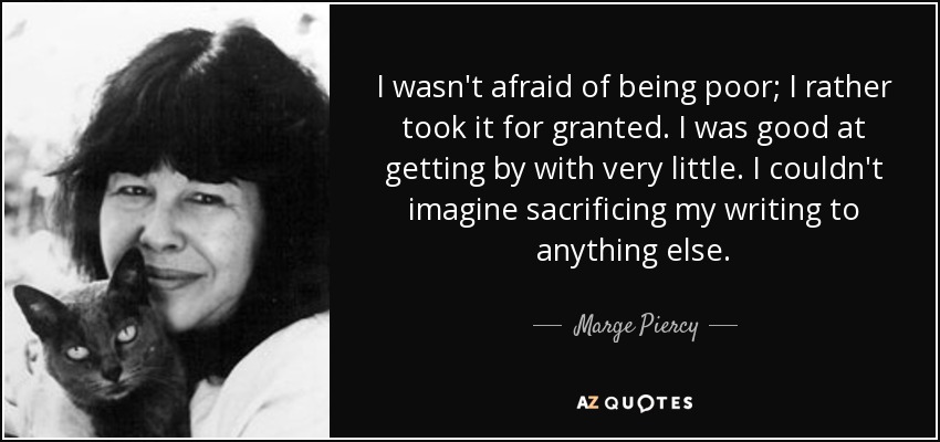 I wasn't afraid of being poor; I rather took it for granted. I was good at getting by with very little. I couldn't imagine sacrificing my writing to anything else. - Marge Piercy