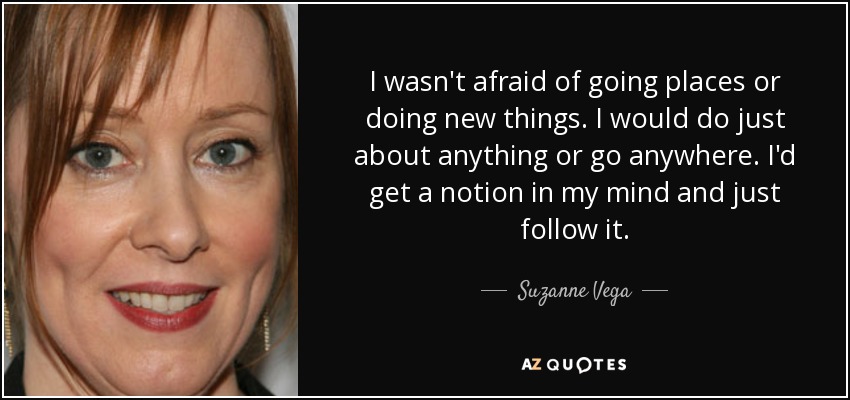 I wasn't afraid of going places or doing new things. I would do just about anything or go anywhere. I'd get a notion in my mind and just follow it. - Suzanne Vega