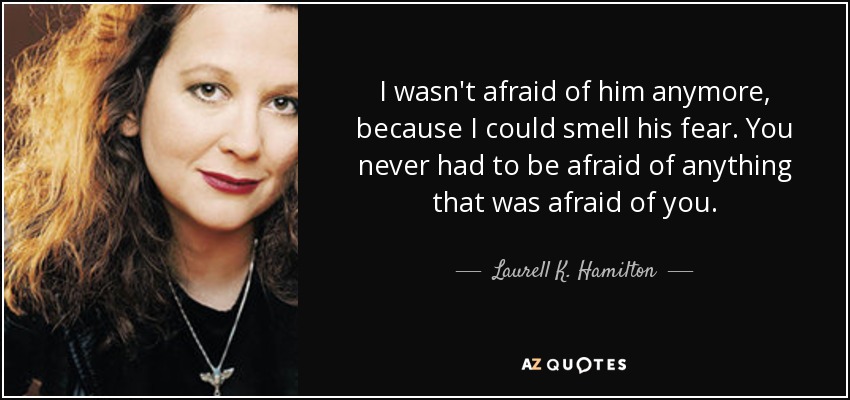 I wasn't afraid of him anymore, because I could smell his fear. You never had to be afraid of anything that was afraid of you. - Laurell K. Hamilton
