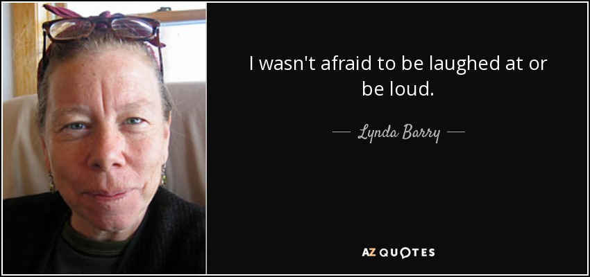 I wasn't afraid to be laughed at or be loud. - Lynda Barry