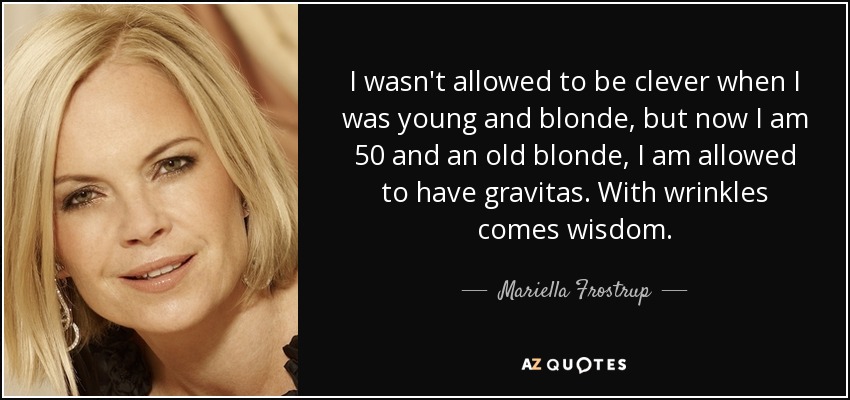 I wasn't allowed to be clever when I was young and blonde, but now I am 50 and an old blonde, I am allowed to have gravitas. With wrinkles comes wisdom. - Mariella Frostrup