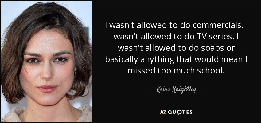 I wasn't allowed to do commercials. I wasn't allowed to do TV series. I wasn't allowed to do soaps or basically anything that would mean I missed too much school. - Keira Knightley