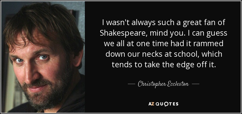 I wasn't always such a great fan of Shakespeare, mind you. I can guess we all at one time had it rammed down our necks at school, which tends to take the edge off it. - Christopher Eccleston