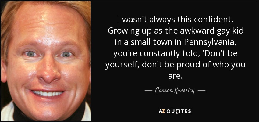 I wasn't always this confident. Growing up as the awkward gay kid in a small town in Pennsylvania, you're constantly told, 'Don't be yourself, don't be proud of who you are. - Carson Kressley
