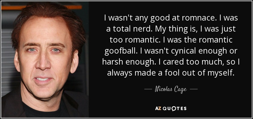 I wasn't any good at romnace. I was a total nerd. My thing is, I was just too romantic. I was the romantic goofball. I wasn't cynical enough or harsh enough. I cared too much, so I always made a fool out of myself. - Nicolas Cage