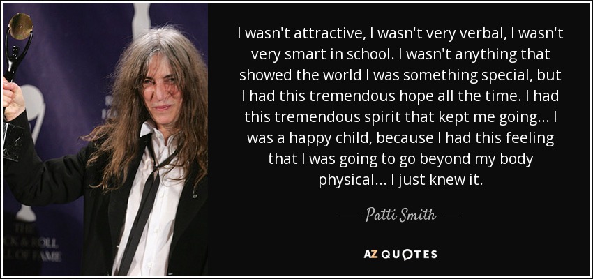 I wasn't attractive, I wasn't very verbal, I wasn't very smart in school. I wasn't anything that showed the world I was something special, but I had this tremendous hope all the time. I had this tremendous spirit that kept me going... I was a happy child, because I had this feeling that I was going to go beyond my body physical... I just knew it. - Patti Smith