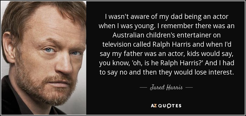 I wasn't aware of my dad being an actor when I was young. I remember there was an Australian children's entertainer on television called Ralph Harris and when I'd say my father was an actor, kids would say, you know, 'oh, is he Ralph Harris?' And I had to say no and then they would lose interest. - Jared Harris