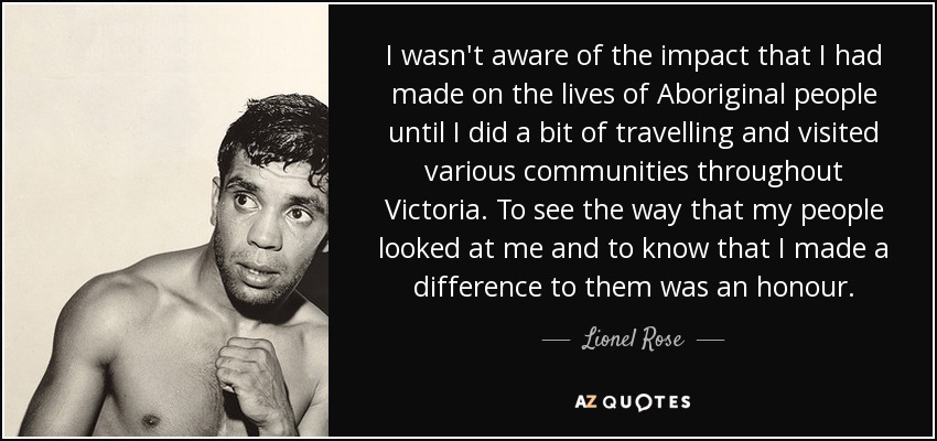 I wasn't aware of the impact that I had made on the lives of Aboriginal people until I did a bit of travelling and visited various communities throughout Victoria. To see the way that my people looked at me and to know that I made a difference to them was an honour. - Lionel Rose