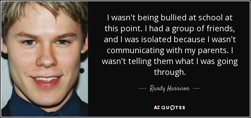 I wasn't being bullied at school at this point. I had a group of friends, and I was isolated because I wasn't communicating with my parents. I wasn't telling them what I was going through. - Randy Harrison