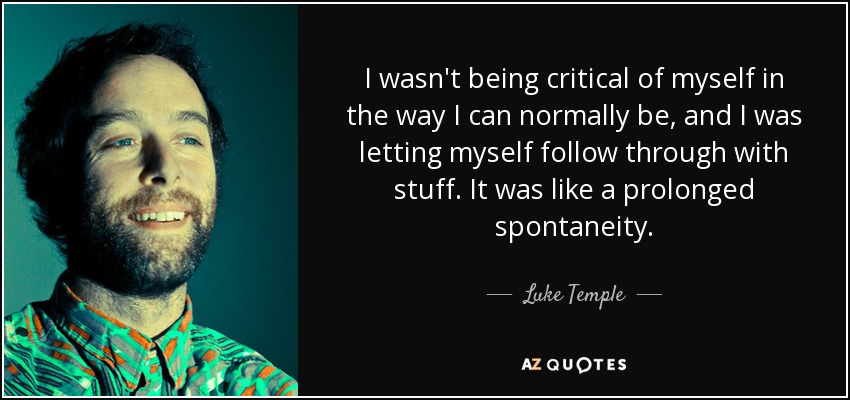 I wasn't being critical of myself in the way I can normally be, and I was letting myself follow through with stuff. It was like a prolonged spontaneity. - Luke Temple
