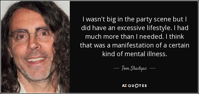 I wasn't big in the party scene but I did have an excessive lifestyle. I had much more than I needed. I think that was a manifestation of a certain kind of mental illness. - Tom Shadyac