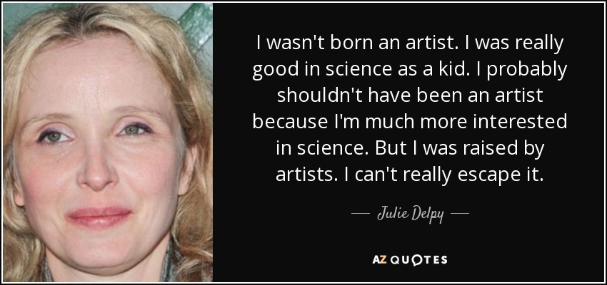 I wasn't born an artist. I was really good in science as a kid. I probably shouldn't have been an artist because I'm much more interested in science. But I was raised by artists. I can't really escape it. - Julie Delpy
