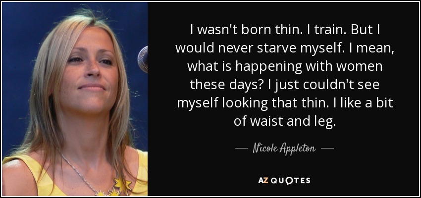 I wasn't born thin. I train. But I would never starve myself. I mean, what is happening with women these days? I just couldn't see myself looking that thin. I like a bit of waist and leg. - Nicole Appleton