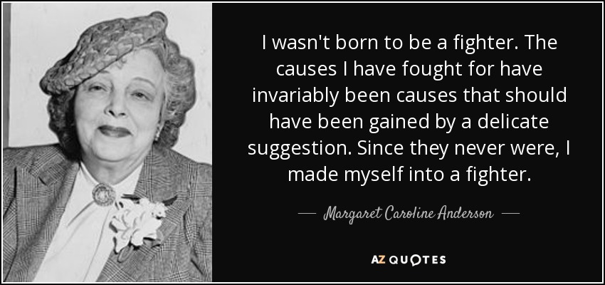 I wasn't born to be a fighter. The causes I have fought for have invariably been causes that should have been gained by a delicate suggestion. Since they never were, I made myself into a fighter. - Margaret Caroline Anderson
