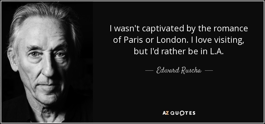 I wasn't captivated by the romance of Paris or London. I love visiting, but I'd rather be in L.A. - Edward Ruscha