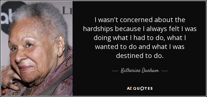 I wasn't concerned about the hardships because I always felt I was doing what I had to do, what I wanted to do and what I was destined to do. - Katherine Dunham