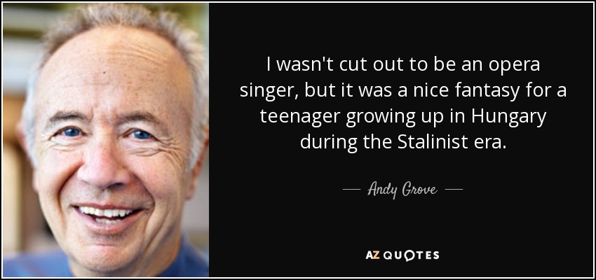 I wasn't cut out to be an opera singer, but it was a nice fantasy for a teenager growing up in Hungary during the Stalinist era. - Andy Grove