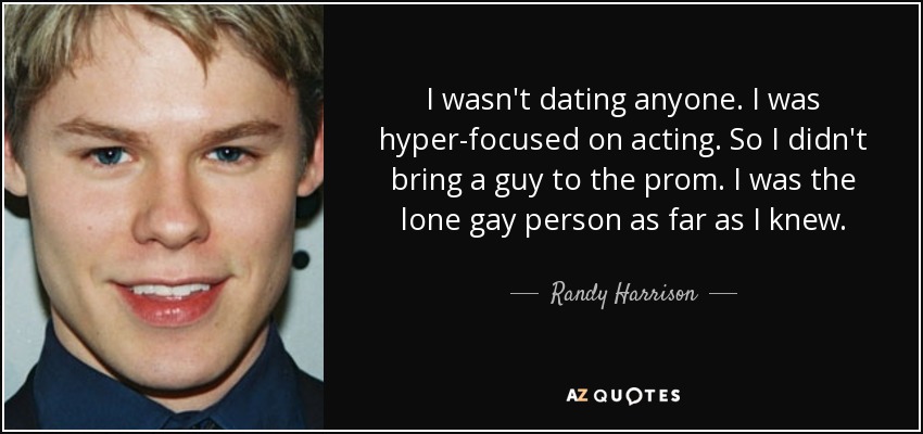 I wasn't dating anyone. I was hyper-focused on acting. So I didn't bring a guy to the prom. I was the lone gay person as far as I knew. - Randy Harrison