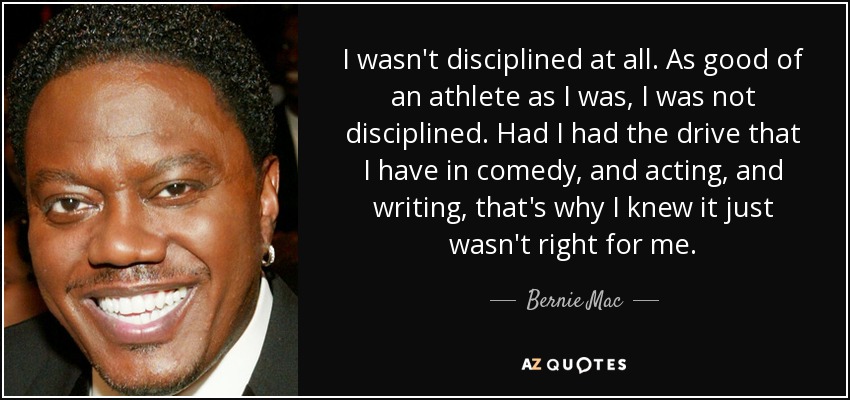 I wasn't disciplined at all. As good of an athlete as I was, I was not disciplined. Had I had the drive that I have in comedy, and acting, and writing, that's why I knew it just wasn't right for me. - Bernie Mac