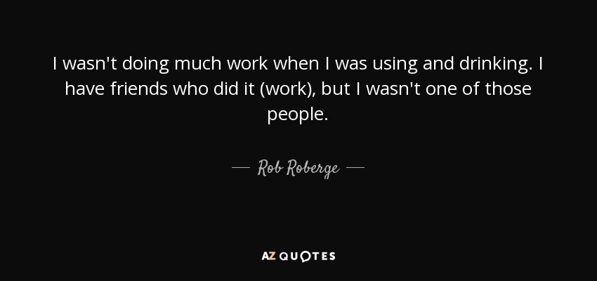 I wasn't doing much work when I was using and drinking. I have friends who did it (work), but I wasn't one of those people. - Rob Roberge
