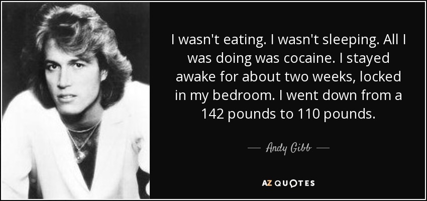 I wasn't eating. I wasn't sleeping. All I was doing was cocaine. I stayed awake for about two weeks, locked in my bedroom. I went down from a 142 pounds to 110 pounds. - Andy Gibb
