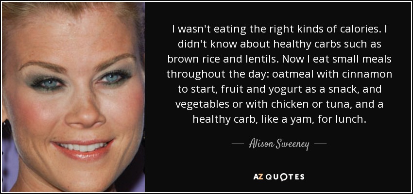 I wasn't eating the right kinds of calories. I didn't know about healthy carbs such as brown rice and lentils. Now I eat small meals throughout the day: oatmeal with cinnamon to start, fruit and yogurt as a snack, and vegetables or with chicken or tuna, and a healthy carb, like a yam, for lunch. - Alison Sweeney