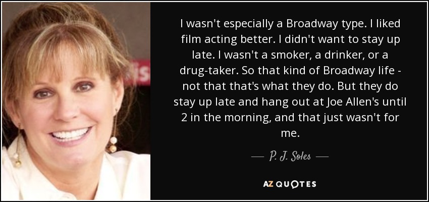 I wasn't especially a Broadway type. I liked film acting better. I didn't want to stay up late. I wasn't a smoker, a drinker, or a drug-taker. So that kind of Broadway life - not that that's what they do. But they do stay up late and hang out at Joe Allen's until 2 in the morning, and that just wasn't for me. - P. J. Soles