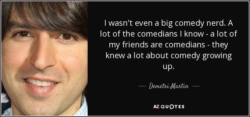 I wasn't even a big comedy nerd. A lot of the comedians I know - a lot of my friends are comedians - they knew a lot about comedy growing up. - Demetri Martin