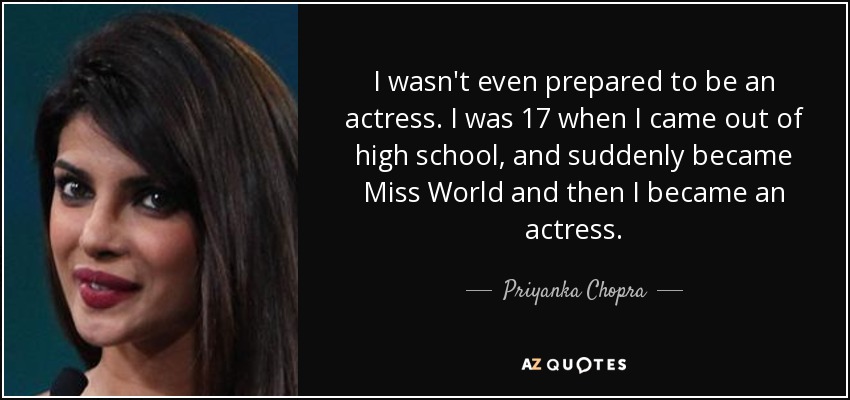 I wasn't even prepared to be an actress. I was 17 when I came out of high school, and suddenly became Miss World and then I became an actress. - Priyanka Chopra