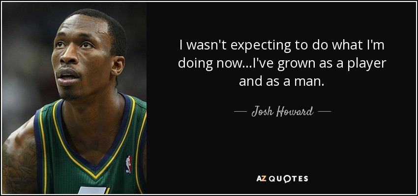 I wasn't expecting to do what I'm doing now...I've grown as a player and as a man. - Josh Howard