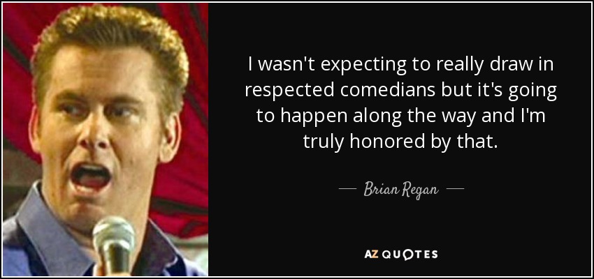 I wasn't expecting to really draw in respected comedians but it's going to happen along the way and I'm truly honored by that. - Brian Regan