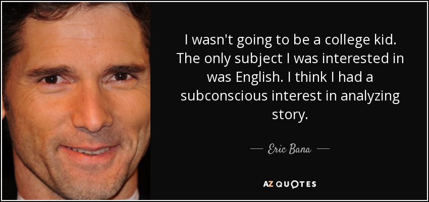 I wasn't going to be a college kid. The only subject I was interested in was English. I think I had a subconscious interest in analyzing story. - Eric Bana
