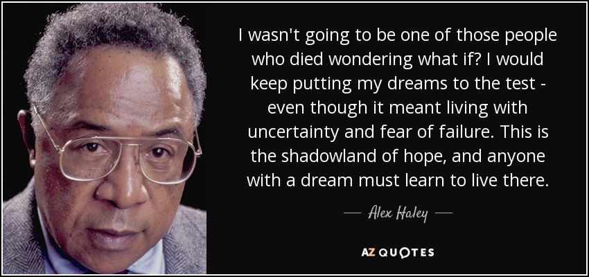 I wasn't going to be one of those people who died wondering what if? I would keep putting my dreams to the test - even though it meant living with uncertainty and fear of failure. This is the shadowland of hope, and anyone with a dream must learn to live there. - Alex Haley