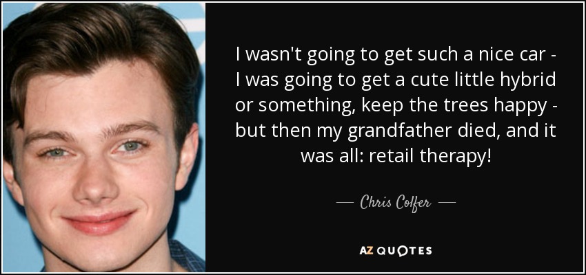 I wasn't going to get such a nice car - I was going to get a cute little hybrid or something, keep the trees happy - but then my grandfather died, and it was all: retail therapy! - Chris Colfer