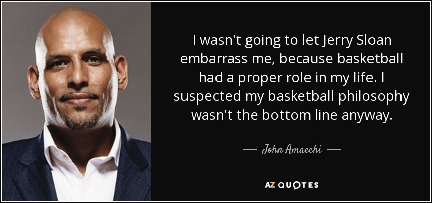 I wasn't going to let Jerry Sloan embarrass me, because basketball had a proper role in my life. I suspected my basketball philosophy wasn't the bottom line anyway. - John Amaechi