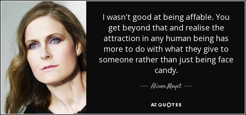 I wasn't good at being affable. You get beyond that and realise the attraction in any human being has more to do with what they give to someone rather than just being face candy. - Alison Moyet