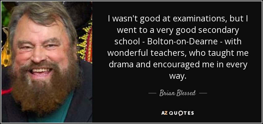 I wasn't good at examinations, but I went to a very good secondary school - Bolton-on-Dearne - with wonderful teachers, who taught me drama and encouraged me in every way. - Brian Blessed