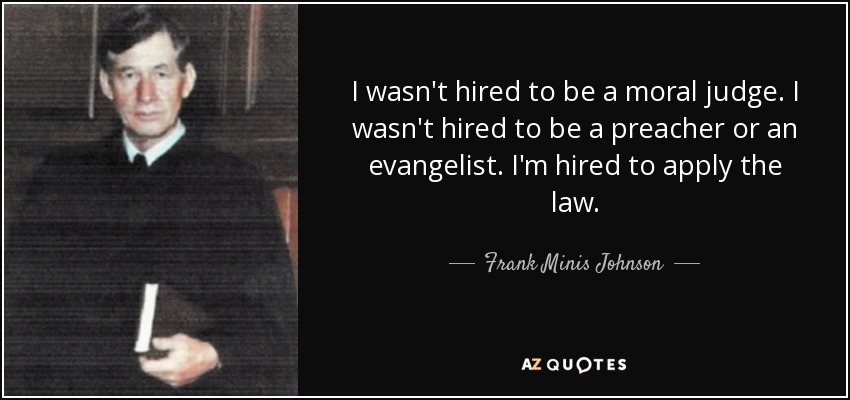 I wasn't hired to be a moral judge. I wasn't hired to be a preacher or an evangelist. I'm hired to apply the law. - Frank Minis Johnson