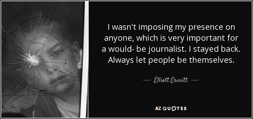 I wasn't imposing my presence on anyone, which is very important for a would- be journalist. I stayed back. Always let people be themselves. - Elliott Erwitt