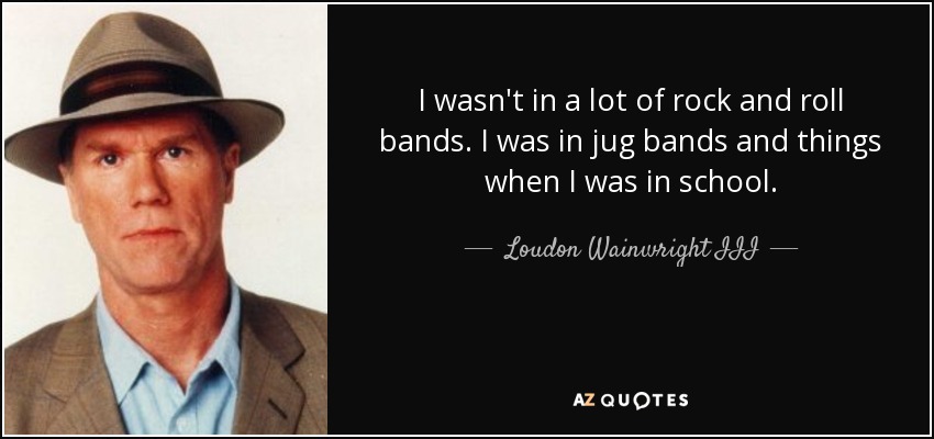 I wasn't in a lot of rock and roll bands. I was in jug bands and things when I was in school. - Loudon Wainwright III