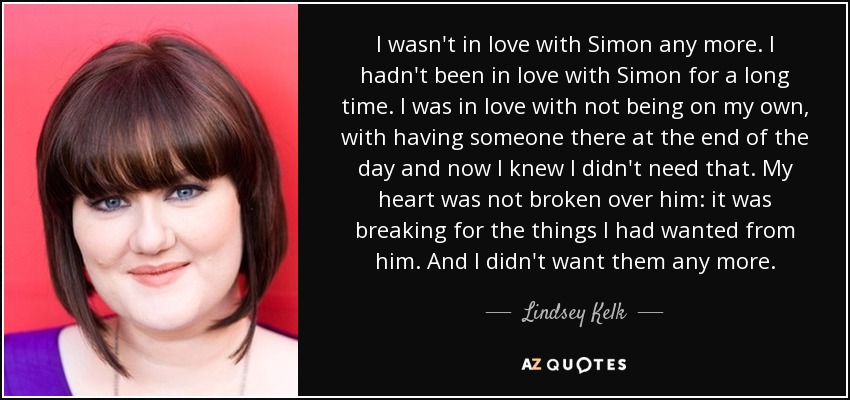 I wasn't in love with Simon any more. I hadn't been in love with Simon for a long time. I was in love with not being on my own, with having someone there at the end of the day and now I knew I didn't need that. My heart was not broken over him: it was breaking for the things I had wanted from him. And I didn't want them any more. - Lindsey Kelk