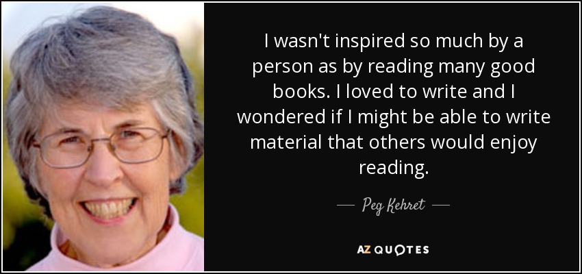 I wasn't inspired so much by a person as by reading many good books. I loved to write and I wondered if I might be able to write material that others would enjoy reading. - Peg Kehret
