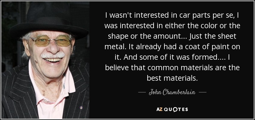I wasn't interested in car parts per se, I was interested in either the color or the shape or the amount... Just the sheet metal. It already had a coat of paint on it. And some of it was formed.... I believe that common materials are the best materials. - John Chamberlain