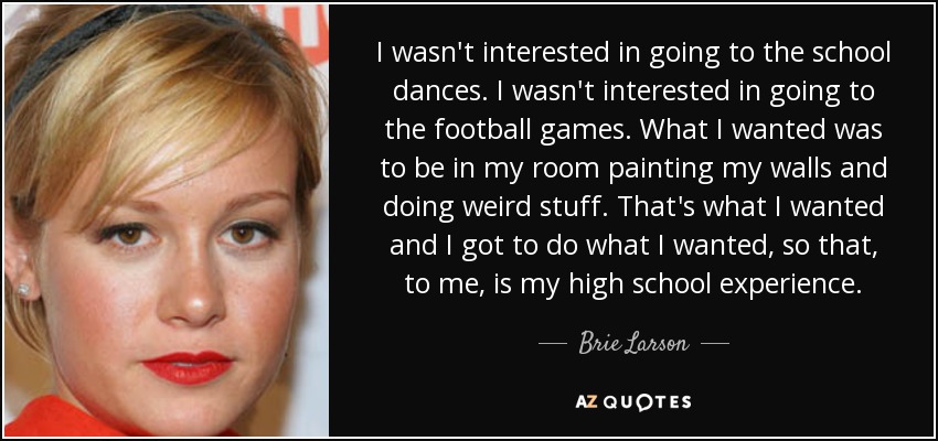 I wasn't interested in going to the school dances. I wasn't interested in going to the football games. What I wanted was to be in my room painting my walls and doing weird stuff. That's what I wanted and I got to do what I wanted, so that, to me, is my high school experience. - Brie Larson