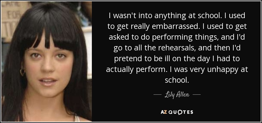 I wasn't into anything at school. I used to get really embarrassed. I used to get asked to do performing things, and I'd go to all the rehearsals, and then I'd pretend to be ill on the day I had to actually perform. I was very unhappy at school. - Lily Allen