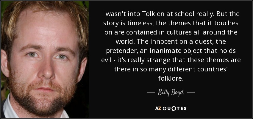 I wasn't into Tolkien at school really. But the story is timeless, the themes that it touches on are contained in cultures all around the world. The innocent on a quest, the pretender, an inanimate object that holds evil - it's really strange that these themes are there in so many different countries' folklore. - Billy Boyd