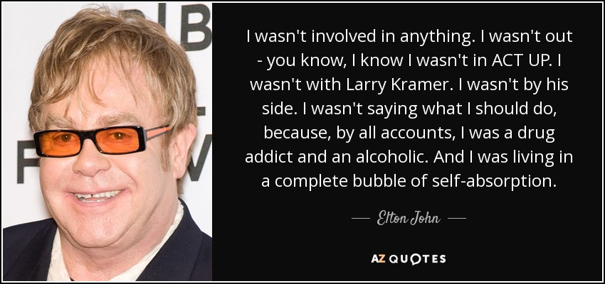 I wasn't involved in anything. I wasn't out - you know, I know I wasn't in ACT UP. I wasn't with Larry Kramer. I wasn't by his side. I wasn't saying what I should do, because, by all accounts, I was a drug addict and an alcoholic. And I was living in a complete bubble of self-absorption. - Elton John